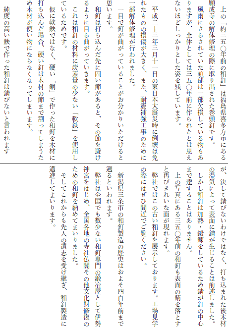 　上の「約三五〇年前の和釘」は福島県喜多方市にある願成寺の解体修理の際に取り出された巻頭釘です。
　風雨にさらされていた頭部は一部欠損している物もありますが、全体としては三五〇年前に作られたとは思えないほどしっかりとした姿を残しています。

　平成二十三年三月十一日の東日本大震災時に倒壊は免れたものの損傷が大きく、また、耐震補強工事のために一部解体修理が行われました。
　一目で釘が曲がっていることがお分かりいただけると思います。
　和釘は打ち込んだ先に固い節があると、その節を避けるように自ら曲がっていきます。
　これは和釘の材料に炭素量の少ない「軟鉄」を使用しているためです。
　仮に軟鉄ではなく、硬い「鋼」で作った和釘を木材に打ち込んだ場合、硬い釘は木材の節まで割ってしまうため木材が使い物にならなくなってしまいます。

　純度の高い鉄で作った和釘は錆びないと言われます
が、決して錆びないわけではなく、打ち込まれた後木材の湿気によって表面に錆が生じることは前述しました。
　しかし和釘は加熱・鍛錬をしているため錆が釘の中心まで達することはありません。
　上の写真にある三五〇年前の和釘も表面の錆を落とすと再びきれいな面が現れます。
　弊社ではこの古い和釘を展示しております。工場見学の際にはぜひ間近でご覧ください。

　新潟県三条市の和釘製造の歴史はおよそ四百年前まで遡るといわれます。
　弊社は全国でも数少ない和釘専門の鍛冶屋として伊勢神宮をはじめ、全国各地の寺社仏閣その他文化財修復のための和釘を納めてまいりました。
　そしてこれからも先人の遺志を受け継ぎ、和釘製造に邁進してまいります。